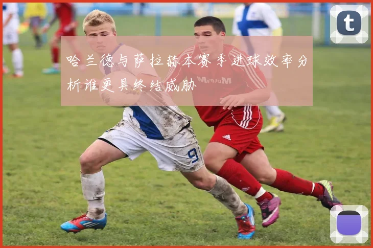 哈兰德与萨拉赫本赛季进球效率分析谁更具终结威胁