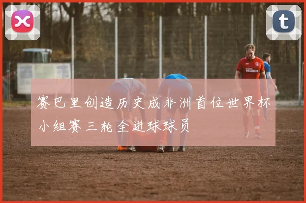 赛巴里创造历史成非洲首位世界杯小组赛三轮全进球球员
