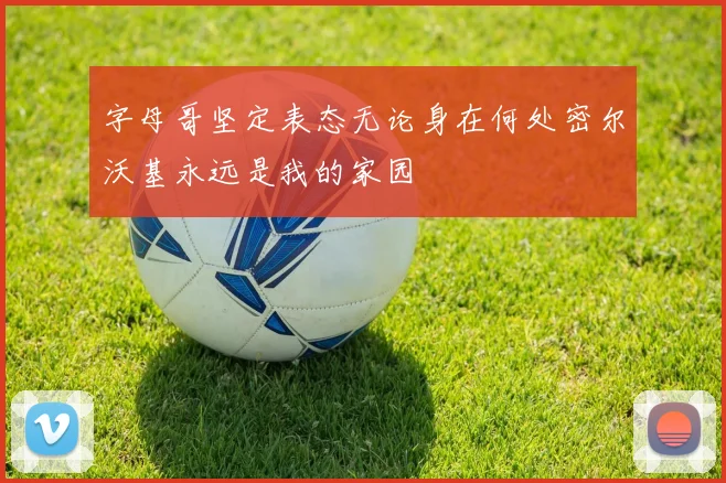 字母哥坚定表态无论身在何处密尔沃基永远是我的家园