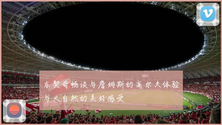 东契奇畅谈与詹姆斯的高尔夫体验与大自然的美好感受