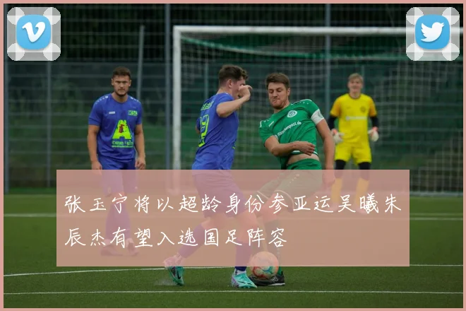 张玉宁将以超龄身份参亚运吴曦朱辰杰有望入选国足阵容