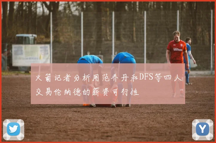 火箭记者分析用范乔丹和DFS等四人交易伦纳德的薪资可行性