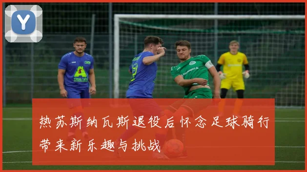 热苏斯纳瓦斯退役后怀念足球骑行带来新乐趣与挑战