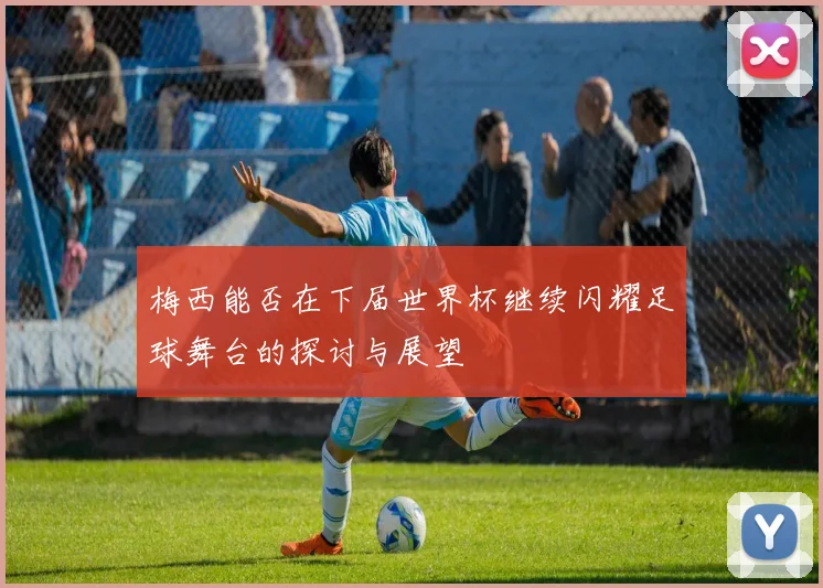 梅西能否在下届世界杯继续闪耀足球舞台的探讨与展望
