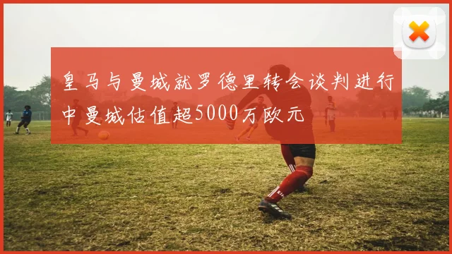皇马与曼城就罗德里转会谈判进行中曼城估值超5000万欧元
