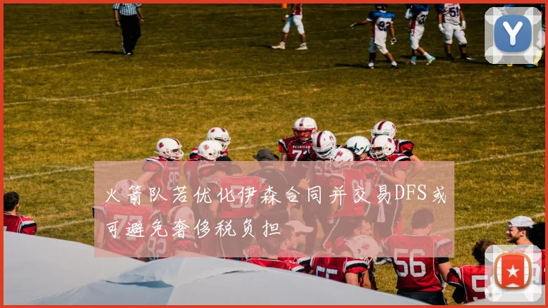 火箭队若优化伊森合同并交易DFS或可避免奢侈税负担