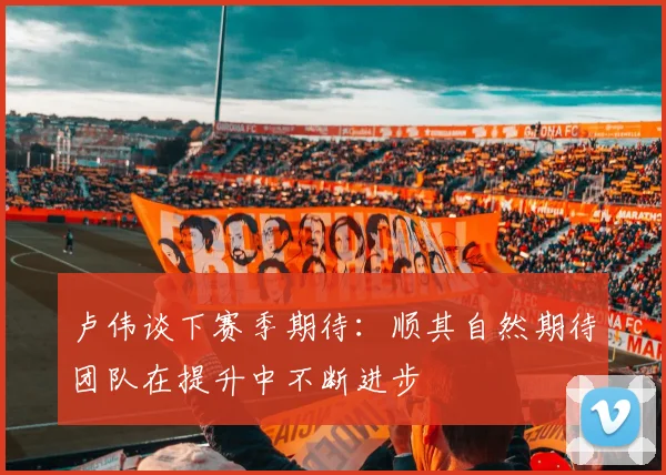 卢伟谈下赛季期待：顺其自然期待团队在提升中不断进步