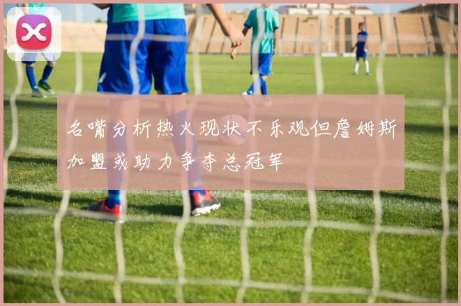 名嘴分析热火现状不乐观但詹姆斯加盟或助力争夺总冠军