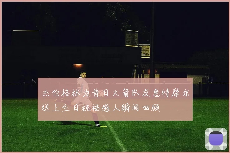 杰伦格林为昔日火箭队友惠特摩尔送上生日祝福感人瞬间回顾