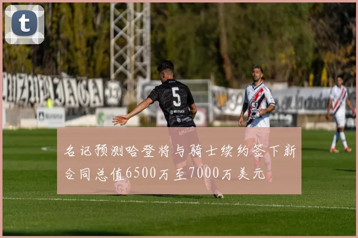 名记预测哈登将与骑士续约签下新合同总值6500万至7000万美元