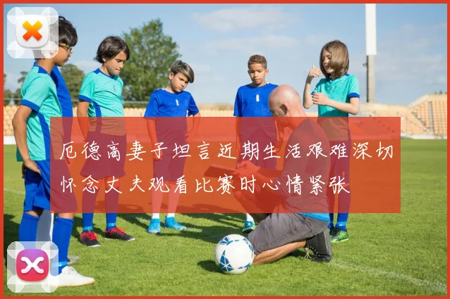 厄德高妻子坦言近期生活艰难深切怀念丈夫观看比赛时心情紧张