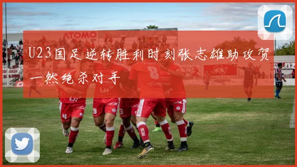 U23国足逆转胜利时刻张志雄助攻贺一然绝杀对手