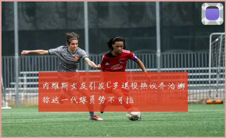 内维斯女友引发C罗退役热议乔治娜称这一代球员势不可挡