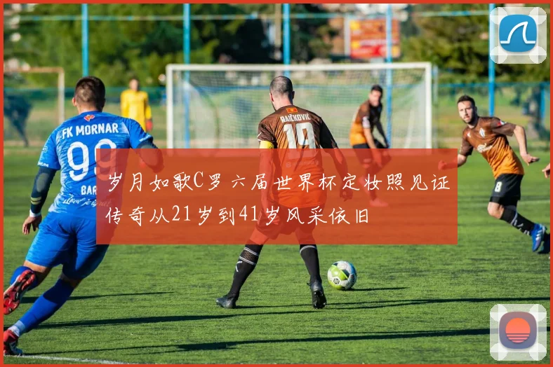 岁月如歌C罗六届世界杯定妆照见证传奇从21岁到41岁风采依旧