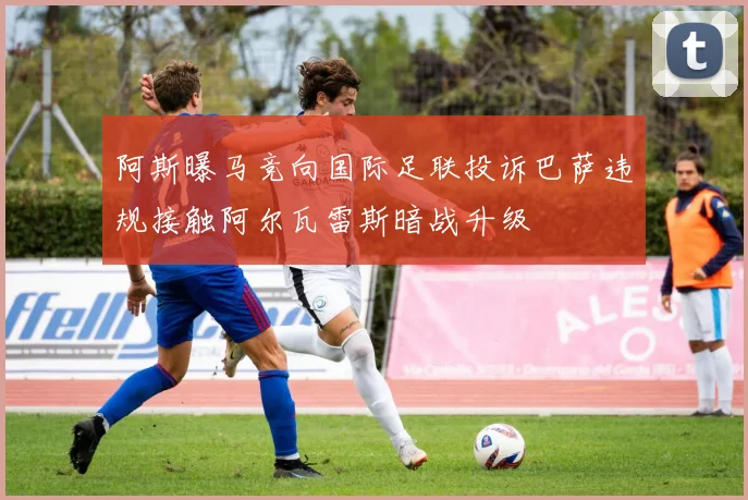 阿斯曝马竞向国际足联投诉巴萨违规接触阿尔瓦雷斯暗战升级