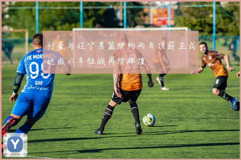 付豪与辽宁男篮续约两年顶薪正式达成六年征战再续辉煌