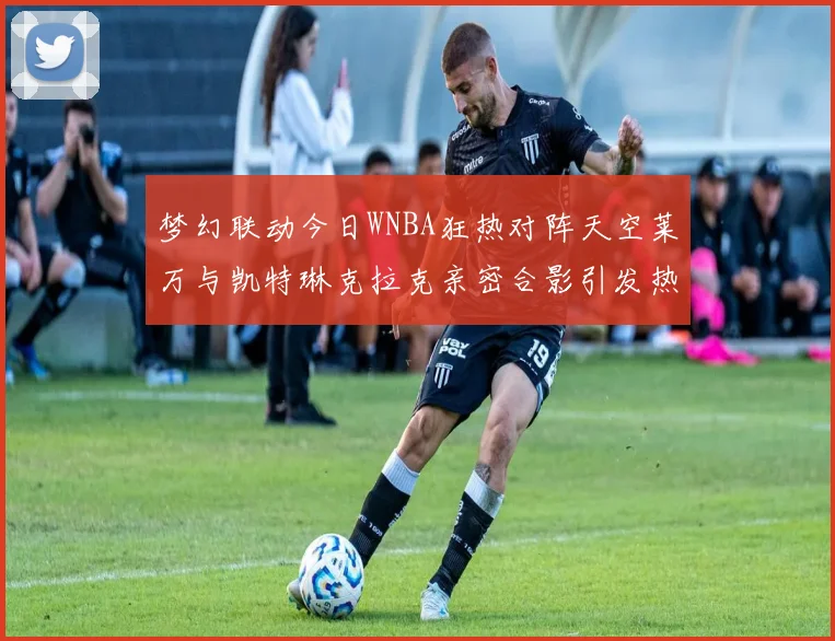 梦幻联动今日WNBA狂热对阵天空莱万与凯特琳克拉克亲密合影引发热议