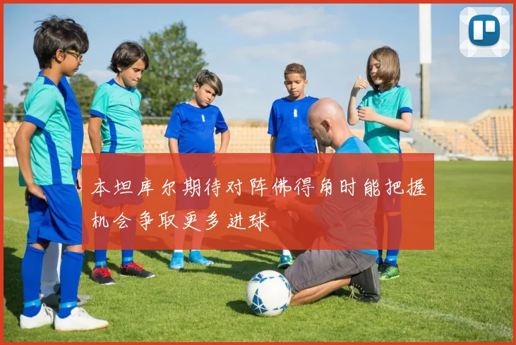 本坦库尔期待对阵佛得角时能把握机会争取更多进球