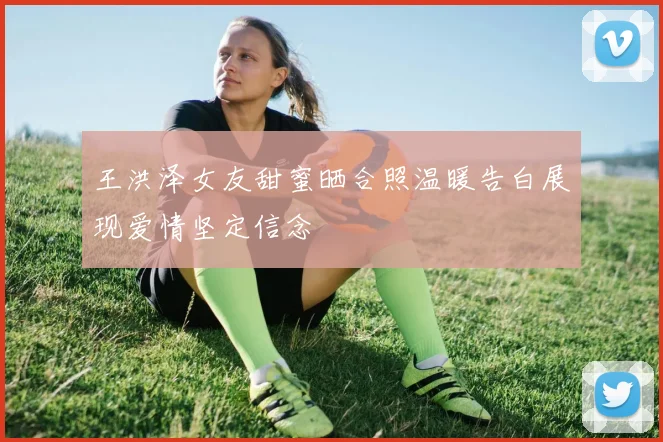 王洪泽女友甜蜜晒合照温暖告白展现爱情坚定信念