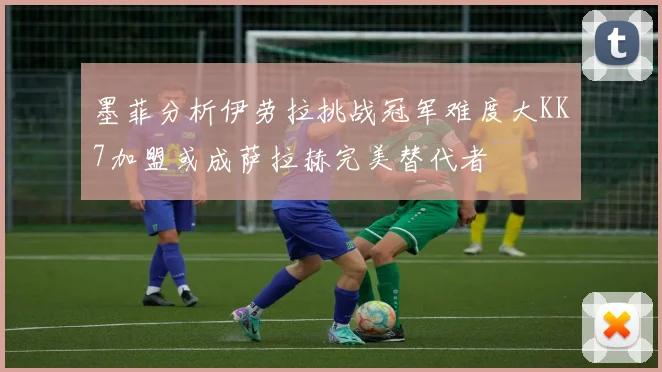 墨菲分析伊劳拉挑战冠军难度大KK7加盟或成萨拉赫完美替代者